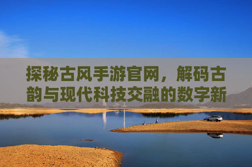 探秘古风手游官网，解码古韵与现代科技交融的数字新体验