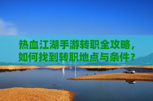 热血江湖手游转职全攻略，如何找到转职地点与条件？热血江湖手游转职全攻略，如何找到转职地点与条件？