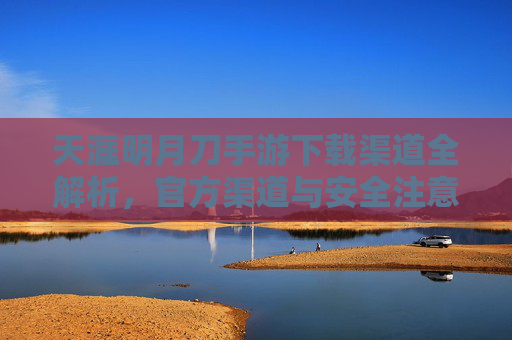 天涯明月刀手游下载渠道全解析，官方渠道与安全注意事项，天涯明月刀手游下载渠道全解析，官方渠道与安全注意事项