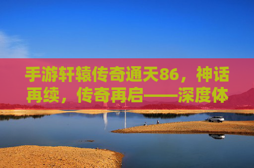 手游轩辕传奇通天86，神话再续，传奇再启——深度体验篇
