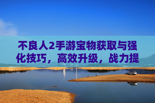 不良人2手游宝物获取与强化技巧，高效升级，战力提升全攻略，不良人2手游宝物获取与强化技巧，高效升级与战力提升全攻略