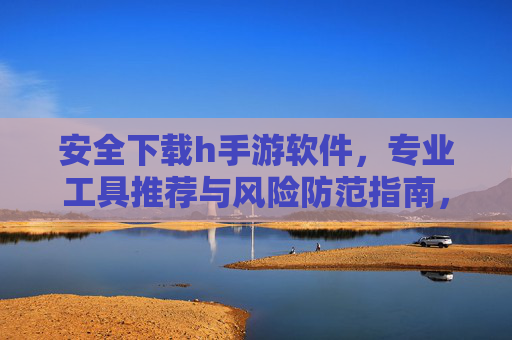 安全下载h手游软件,专业工具推荐与风险防范指南,安全下载h手游软件,专业工具推荐与风险防范指南