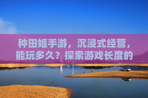 种田姬手游,沉浸式经营,能玩多久?探索游戏长度的无限可能,种田姬手游,沉浸式经营,能玩多久?探索游戏长度的无限可能