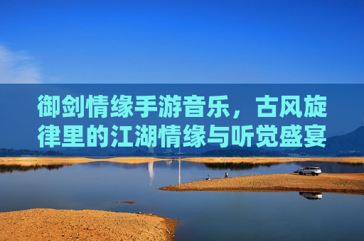 御剑情缘手游音乐,古风旋律里的江湖情缘与听觉盛宴,御剑情缘手游音乐,古风旋律里的江湖情缘与听觉盛宴