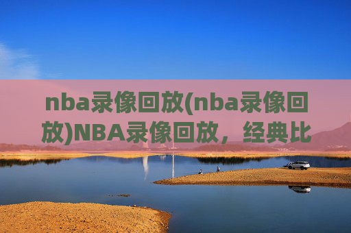 nba录像回放(nba录像回放)NBA录像回放，经典比赛精彩片段回顾