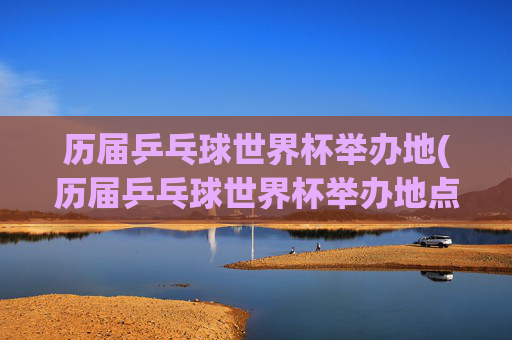 历届乒乓球世界杯举办地(历届乒乓球世界杯举办地点)