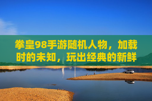 拳皇98手游随机人物,加载时的未知,玩出经典的新鲜感,拳皇98手游随机人物,加载的未知感,玩出经典的新鲜感