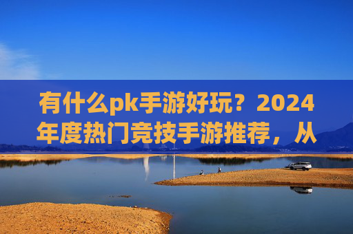 有什么pk手游好玩?2024年度热门竞技手游推荐,从经典到新秀,找到你的热血战场!
