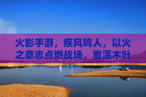 火影手游,疾风鸣人,以火之意志点燃战场,重温木叶的青春与羁绊,火影手游疾风鸣人,以火之意志点燃战场 重温木叶的青春与羁绊