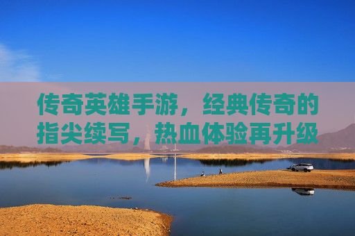 传奇英雄手游，经典传奇的指尖续写，热血体验再升级