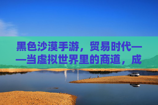 黑色沙漠手游，贸易时代——当虚拟世界里的商道，成就指尖上的财富传奇