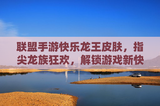 联盟手游快乐龙王皮肤,指尖龙族狂欢,解锁游戏新快乐,联盟手游快乐龙王皮肤,指尖龙族狂欢,解锁游戏新快乐
