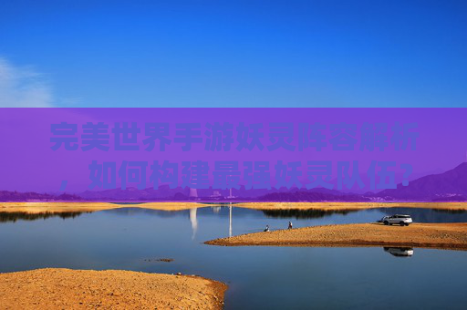 完美世界手游妖灵阵容解析,如何构建最强妖灵队伍?完美世界手游妖灵阵容解析,如何构建最强妖灵队伍?