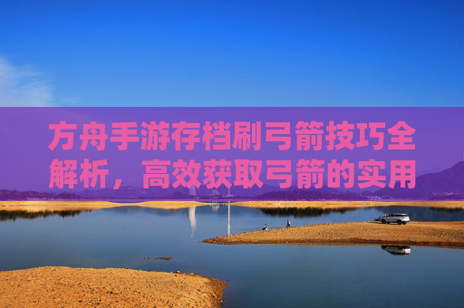 方舟手游存档刷弓箭技巧全解析，高效获取弓箭的实用方法