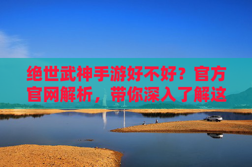 绝世武神手游好不好?官方官网解析,带你深入了解这款热门游戏!绝世武神手游好不好?官方官网解析,带你深入了解这款热门游戏!