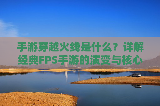 手游穿越火线是什么？详解经典FPS手游的演变与核心玩法