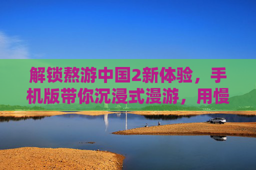 解锁熬游中国2新体验，手机版带你沉浸式漫游，用慢时光丈量华夏之美