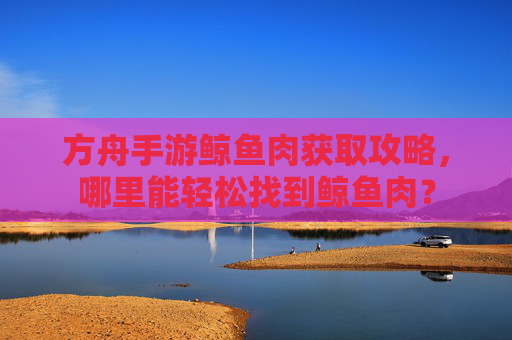方舟手游鲸鱼肉获取攻略,哪里能轻松找到鲸鱼肉?
