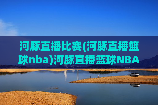河豚直播比赛(河豚直播篮球nba)河豚直播篮球NBA比赛,实时赛事直播与精彩集锦