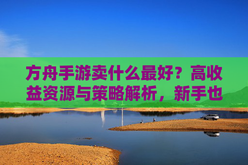 方舟手游卖什么最好?高收益资源与策略解析,新手也能快速回本,方舟手游卖什么最好?高收益资源与策略解析,新手快速回本指南