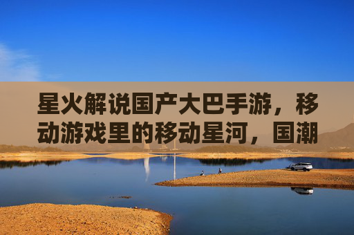 星火解说国产大巴手游,移动游戏里的移动星河,国潮风与游戏体验的双重绽放