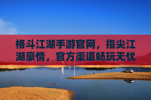 格斗江湖手游官网,指尖江湖豪情,官方渠道畅玩无忧
