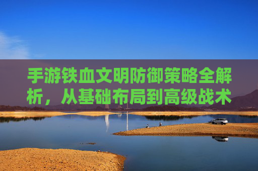 手游铁血文明防御策略全解析,从基础布局到高级战术,教你守护文明!