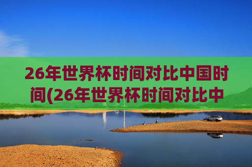 26年世界杯时间对比中国时间(26年世界杯时间对比中国时间多少)