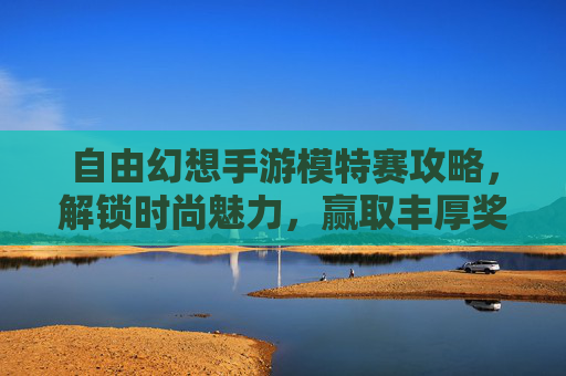 自由幻想手游模特赛攻略，解锁时尚魅力，赢取丰厚奖励的实用指南