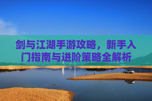剑与江湖手游攻略，新手入门指南与进阶策略全解析