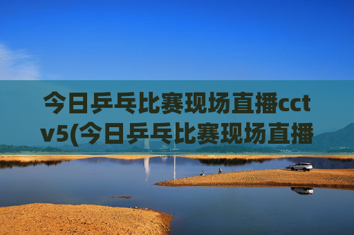 今日乒乓比赛现场直播cctv5(今日乒乓比赛现场直播cctv5)
