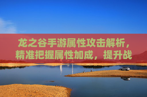 龙之谷手游属性攻击解析，精准把握属性加成，提升战斗效率的关键策略