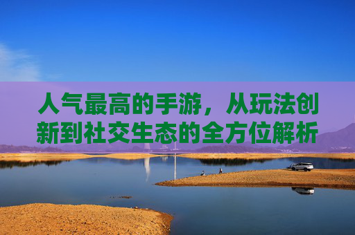 人气最高的手游，从玩法创新到社交生态的全方位解析，人气最高手游，从玩法创新到社交生态的全方位解析