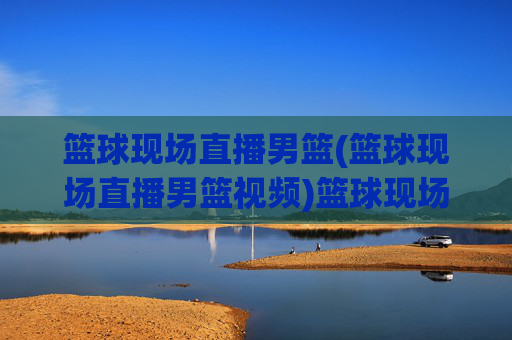篮球现场直播男篮(篮球现场直播男篮视频)篮球现场直播男篮视频,现场直播精彩赛事