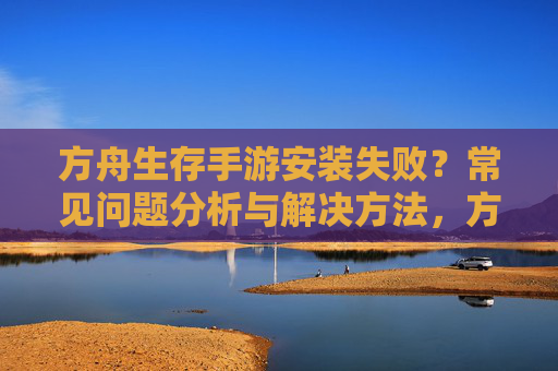方舟生存手游安装失败？常见问题分析与解决方法，方舟生存手游安装失败？常见问题分析与解决方法