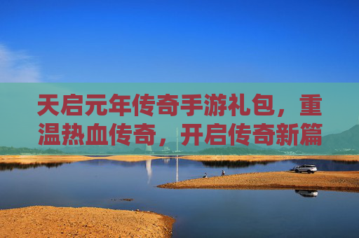 天启元年传奇手游礼包,重温热血传奇,开启传奇新篇章
