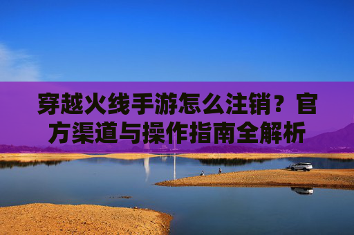 穿越火线手游怎么注销?官方渠道与操作指南全解析