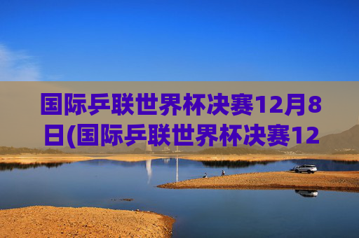 国际乒联世界杯决赛12月8日(国际乒联世界杯决赛12月8日直播)国际乒联世界杯决赛12月8日直播