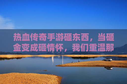 热血传奇手游砸东西，当砸金变成砸情怀，我们重温那些年的传奇记忆，热血传奇手游砸东西，当砸金变成砸情怀，我们重温那些年的传奇记忆