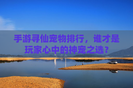 手游寻仙宠物排行，谁才是玩家心中的神宠之选？