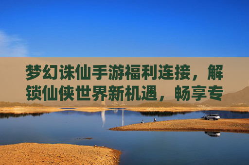 梦幻诛仙手游福利连接，解锁仙侠世界新机遇，畅享专属好礼，梦幻诛仙手游福利连接，解锁仙侠世界新机遇，畅享专属好礼