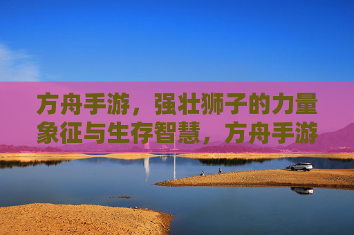 方舟手游，强壮狮子的力量象征与生存智慧，方舟手游，强壮狮子的力量象征与生存智慧
