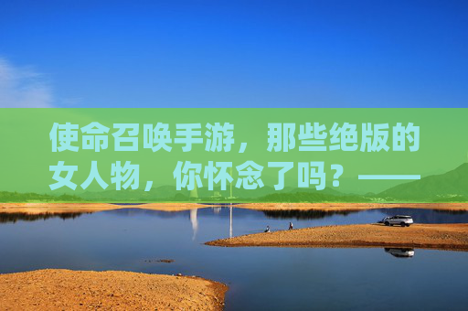 使命召唤手游,那些绝版的女人物,你怀念了吗?——绝版角色背后的故事与玩家记忆
