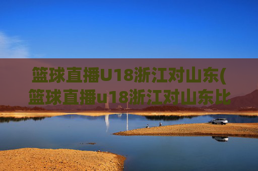 篮球直播U18浙江对山东(篮球直播u18浙江对山东比赛)