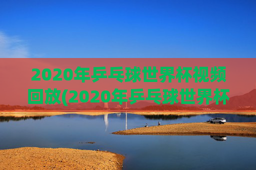 2020年乒乓球世界杯视频回放(2020年乒乓球世界杯视频回放下载)2020年乒乓球世界杯视频回放下载
