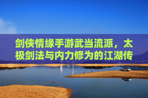 剑侠情缘手游武当流派,太极剑法与内力修为的江湖传奇