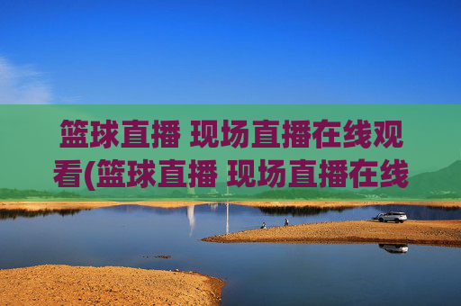 篮球直播 现场直播在线观看(篮球直播 现场直播在线观看视频)