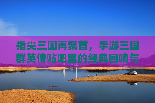 指尖三国再聚首，手游三国群英传贴吧里的经典回响与玩家共鸣