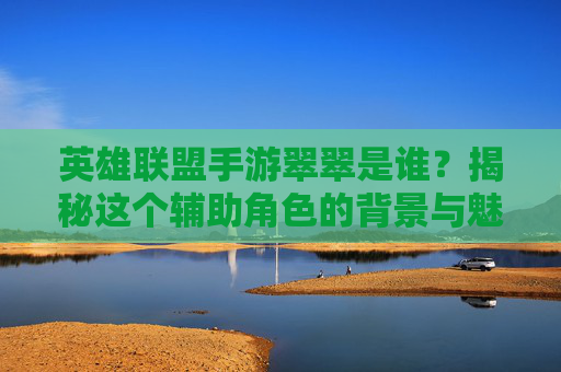 英雄联盟手游翠翠是谁？揭秘这个辅助角色的背景与魅力