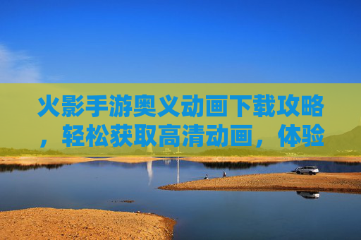 火影手游奥义动画下载攻略，轻松获取高清动画，体验忍者巅峰时刻